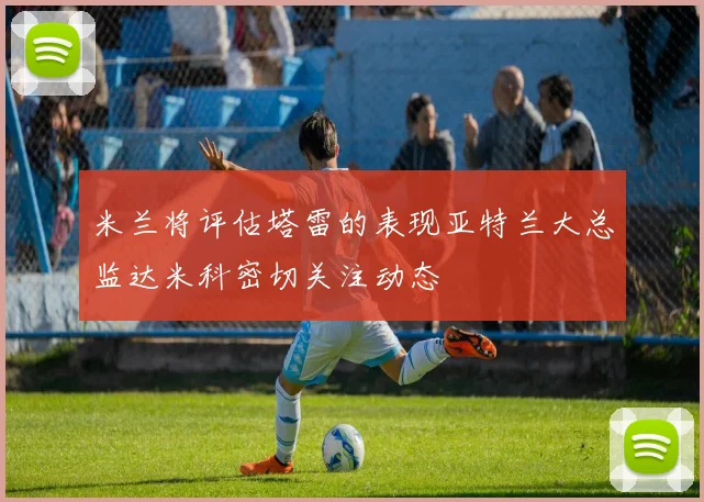 米兰将评估塔雷的表现亚特兰大总监达米科密切关注动态