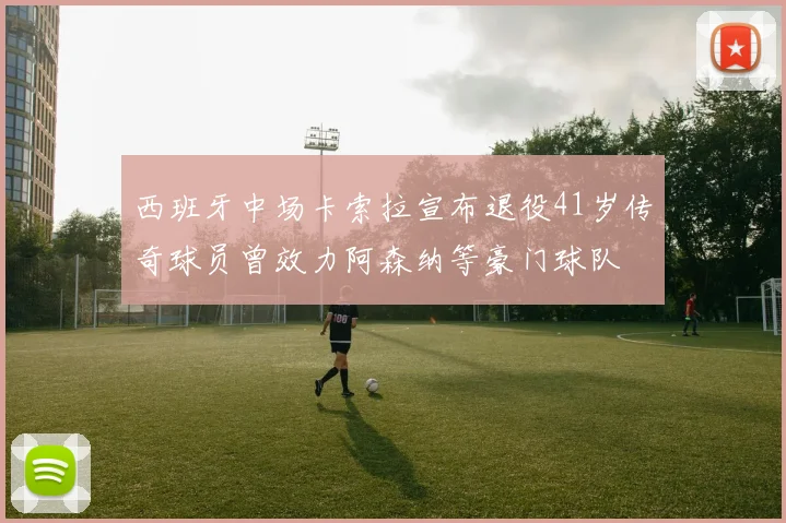 西班牙中场卡索拉宣布退役41岁传奇球员曾效力阿森纳等豪门球队