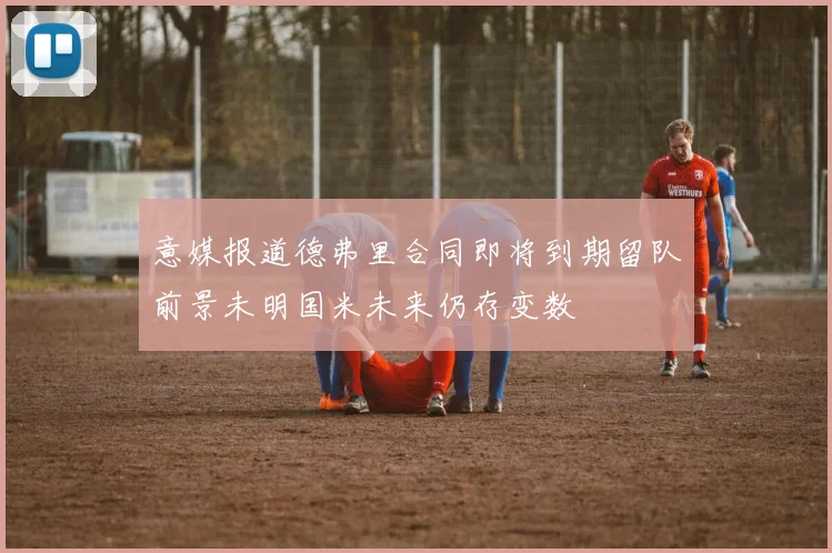 意媒报道德弗里合同即将到期留队前景未明国米未来仍存变数