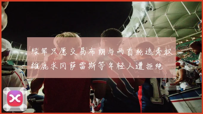 绿军只愿交易布朗与两首轮选秀权雄鹿求冈萨雷斯等年轻人遭拒绝