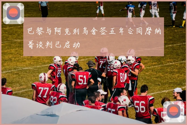 巴黎与阿克利乌舍签五年合同摩纳哥谈判已启动