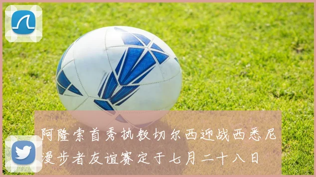 阿隆索首秀执教切尔西迎战西悉尼漫步者友谊赛定于七月二十八日