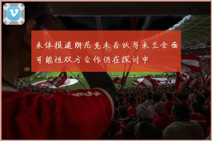 米体报道朗尼克未否认与米兰会面可能性双方合作仍在探讨中