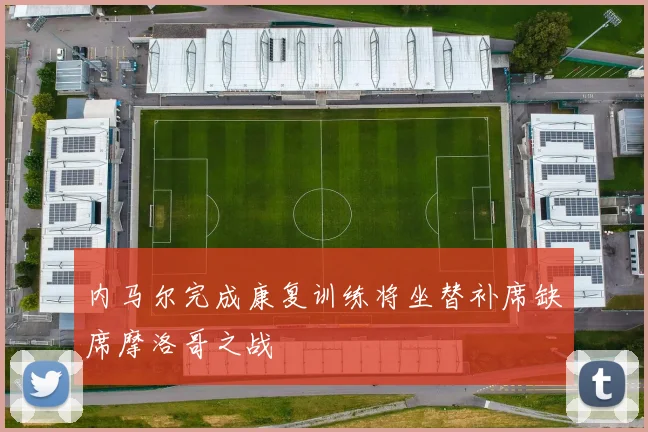 内马尔完成康复训练将坐替补席缺席摩洛哥之战