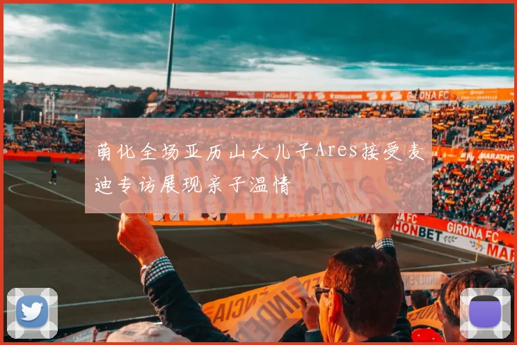 萌化全场亚历山大儿子Ares接受麦迪专访展现亲子温情