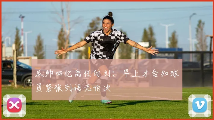 瓜帅回忆离任时刻：早上才告知球员紧张到语无伦次