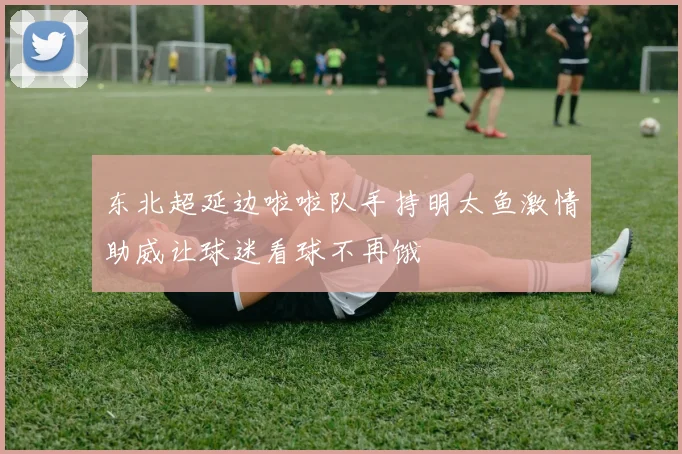 东北超延边啦啦队手持明太鱼激情助威让球迷看球不再饿