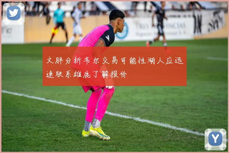 文胖分析韦尔交易可能性湖人应迅速联系雄鹿了解报价