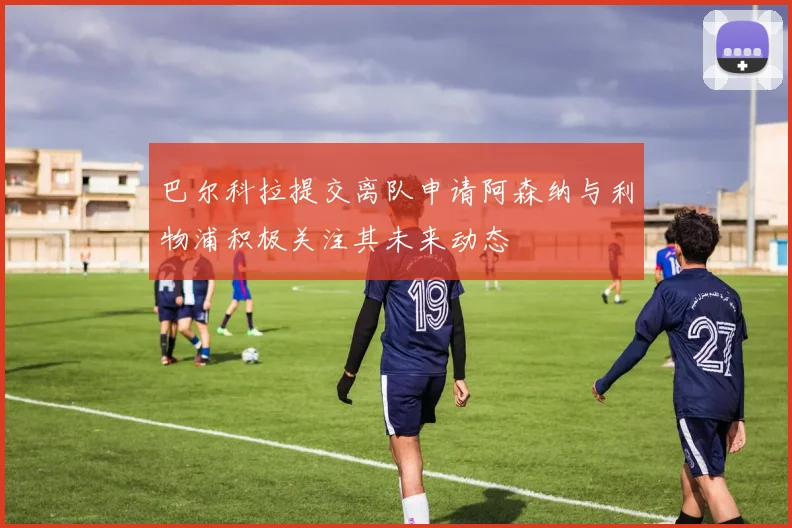 巴尔科拉提交离队申请阿森纳与利物浦积极关注其未来动态